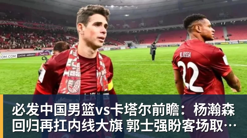 必发中国男篮vs卡塔尔前瞻：杨瀚森回归再扛内线大旗 郭士强盼客场取胜